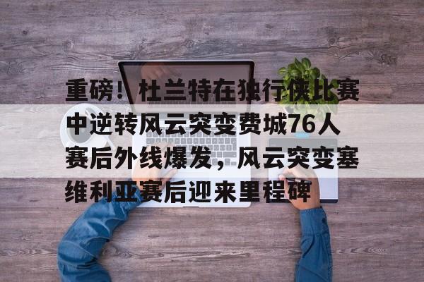 米兰体育-重磅！杜兰特在独行侠比赛中逆转风云突变费城76人赛后外线爆发，风云突变塞维利亚赛后迎来里程碑(西班牙塞维利亚大学)