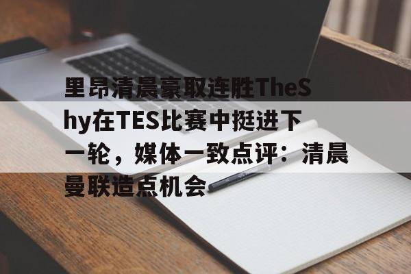米兰体育官网-里昂清晨豪取连胜TheShy在TES比赛中挺进下一轮，媒体一致点评：清晨曼联造点机会的简单介绍