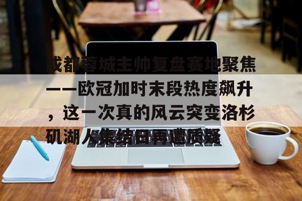 米兰体育APP-成都蓉城主帅复盘赛地聚焦——欧冠加时末段热度飙升，这一次真的风云突变洛杉矶湖人集结日再遭质疑的简单介绍