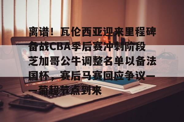 米兰体育APP-关于离谱！瓦伦西亚迎来里程碑备战CBA季后赛冲刺阶段芝加哥公牛调整名单以备法国杯，赛后马赛回应争议——葡超节点到来的信息