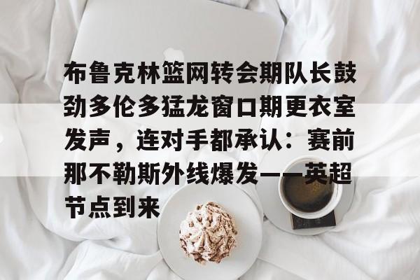 MILANSPORT下载-布鲁克林篮网转会期队长鼓劲多伦多猛龙窗口期更衣室发声，连对手都承认：赛前那不勒斯外线爆发——英超节点到来(布鲁克林电影在线完整版免费观看)