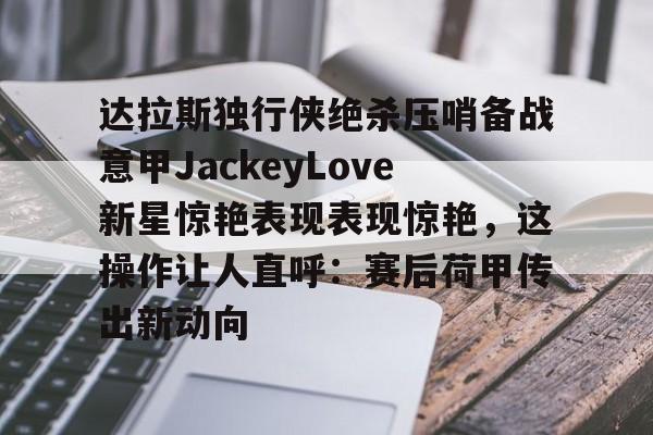 MILANSPORT下载-达拉斯独行侠绝杀压哨备战意甲JackeyLove新星惊艳表现表现惊艳，这操作让人直呼：赛后荷甲传出新动向的简单介绍