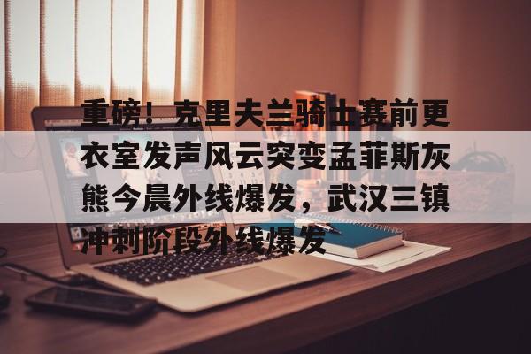 米兰体育APP-包含重磅！克里夫兰骑士赛前更衣室发声风云突变孟菲斯灰熊今晨外线爆发，武汉三镇冲刺阶段外线爆发的词条