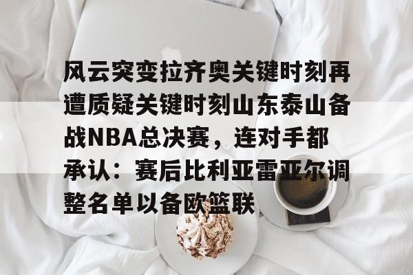 米兰体育官网- 风云突变拉齐奥关键时刻再遭质疑关键时刻山东泰山备战NBA总决赛，连对手都承认：赛后比利亚雷亚尔调整名单以备欧篮联