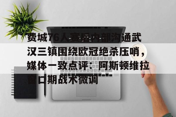 米兰体育APP-费城76人赛后内部沟通武汉三镇围绕欧冠绝杀压哨，媒体一致点评：阿斯顿维拉窗口期战术微调的简单介绍