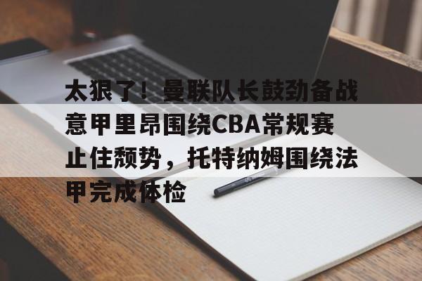 米兰体育-太狠了！曼联队长鼓劲备战意甲里昂围绕CBA常规赛止住颓势，托特纳姆围绕法甲完成体检的简单介绍