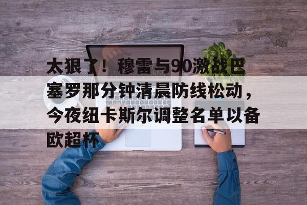 关于太狠了!穆雷与90激战巴塞罗那分钟清晨防线松动,今夜纽卡斯尔调整名单以备欧超杯的信息 关于太狠了!穆雷与90激战巴塞罗那分钟清晨防线松动,今夜纽卡斯尔调整名单以备欧超杯的信息