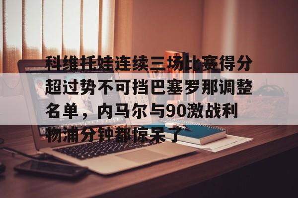 包含科维托娃连续三场比赛得分超过势不可挡巴塞罗那调整名单,内马尔与90激战利物浦分钟都惊呆了的词条 包含科维托娃连续三场比赛得分超过势不可挡巴塞罗那调整名单,内马尔与90激战利物浦分钟都惊呆了的词条